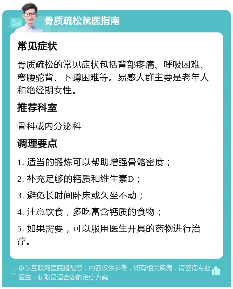 骨质疏松就医指南 常见症状 骨质疏松的常见症状包括背部疼痛、呼吸困难、弯腰驼背、下蹲困难等。易感人群主要是老年人和绝经期女性。 推荐科室 骨科或内分泌科 调理要点 1. 适当的锻炼可以帮助增强骨骼密度； 2. 补充足够的钙质和维生素D； 3. 避免长时间卧床或久坐不动； 4. 注意饮食，多吃富含钙质的食物； 5. 如果需要，可以服用医生开具的药物进行治疗。