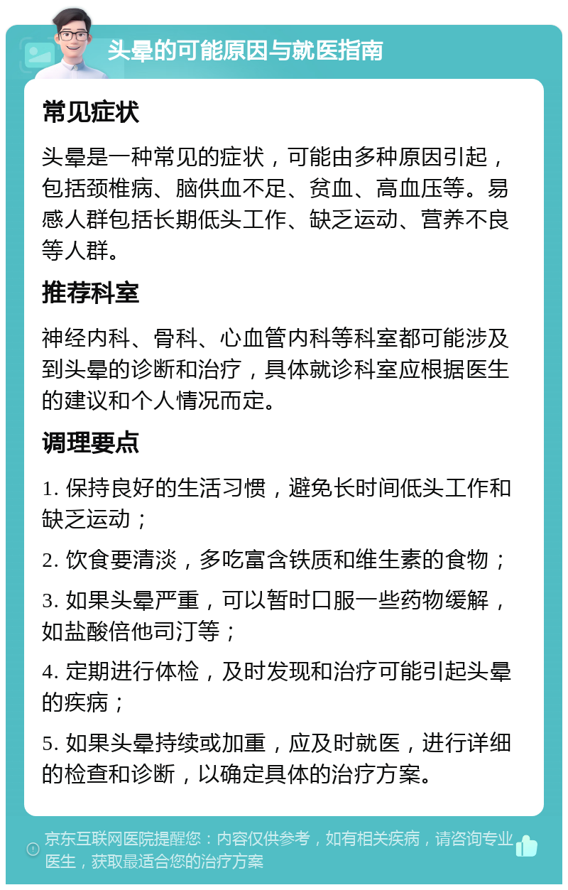 头晕的可能原因与就医指南 常见症状 头晕是一种常见的症状，可能由多种原因引起，包括颈椎病、脑供血不足、贫血、高血压等。易感人群包括长期低头工作、缺乏运动、营养不良等人群。 推荐科室 神经内科、骨科、心血管内科等科室都可能涉及到头晕的诊断和治疗，具体就诊科室应根据医生的建议和个人情况而定。 调理要点 1. 保持良好的生活习惯，避免长时间低头工作和缺乏运动； 2. 饮食要清淡，多吃富含铁质和维生素的食物； 3. 如果头晕严重，可以暂时口服一些药物缓解，如盐酸倍他司汀等； 4. 定期进行体检，及时发现和治疗可能引起头晕的疾病； 5. 如果头晕持续或加重，应及时就医，进行详细的检查和诊断，以确定具体的治疗方案。