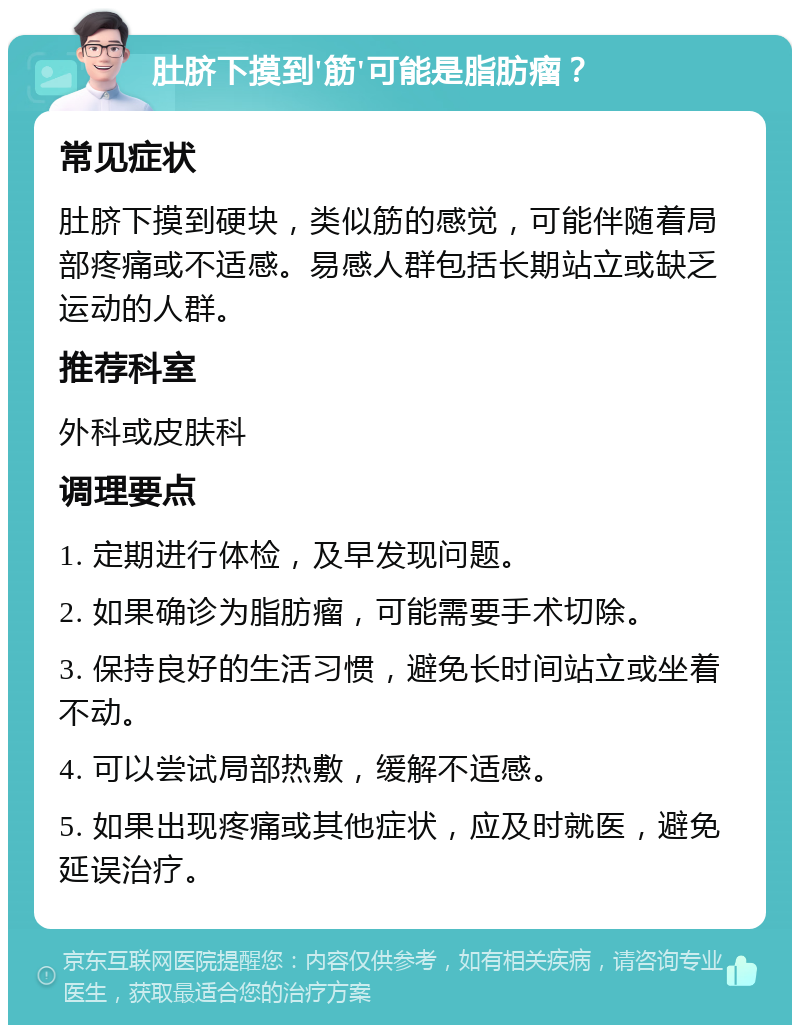 肚脐下摸到'筋'可能是脂肪瘤？ 常见症状 肚脐下摸到硬块，类似筋的感觉，可能伴随着局部疼痛或不适感。易感人群包括长期站立或缺乏运动的人群。 推荐科室 外科或皮肤科 调理要点 1. 定期进行体检，及早发现问题。 2. 如果确诊为脂肪瘤，可能需要手术切除。 3. 保持良好的生活习惯，避免长时间站立或坐着不动。 4. 可以尝试局部热敷，缓解不适感。 5. 如果出现疼痛或其他症状，应及时就医，避免延误治疗。