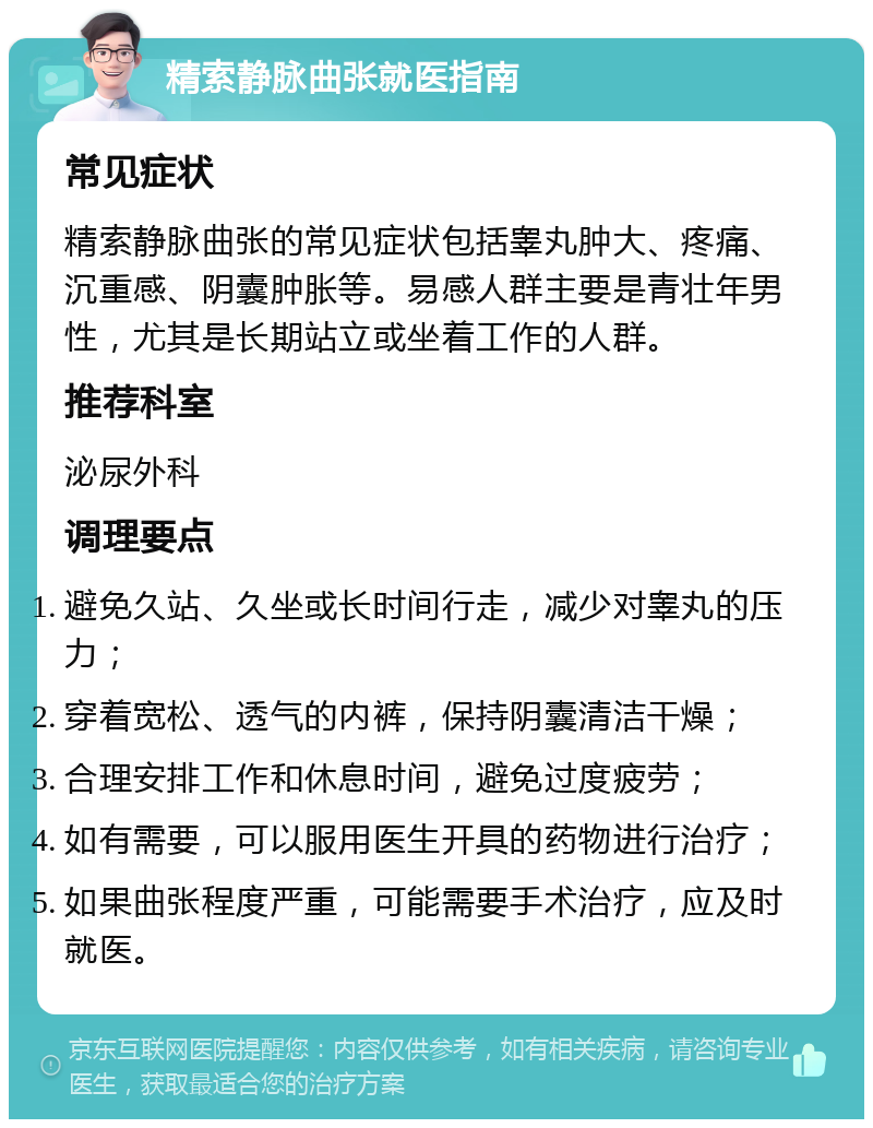 精索静脉曲张就医指南 常见症状 精索静脉曲张的常见症状包括睾丸肿大、疼痛、沉重感、阴囊肿胀等。易感人群主要是青壮年男性，尤其是长期站立或坐着工作的人群。 推荐科室 泌尿外科 调理要点 避免久站、久坐或长时间行走，减少对睾丸的压力； 穿着宽松、透气的内裤，保持阴囊清洁干燥； 合理安排工作和休息时间，避免过度疲劳； 如有需要，可以服用医生开具的药物进行治疗； 如果曲张程度严重，可能需要手术治疗，应及时就医。