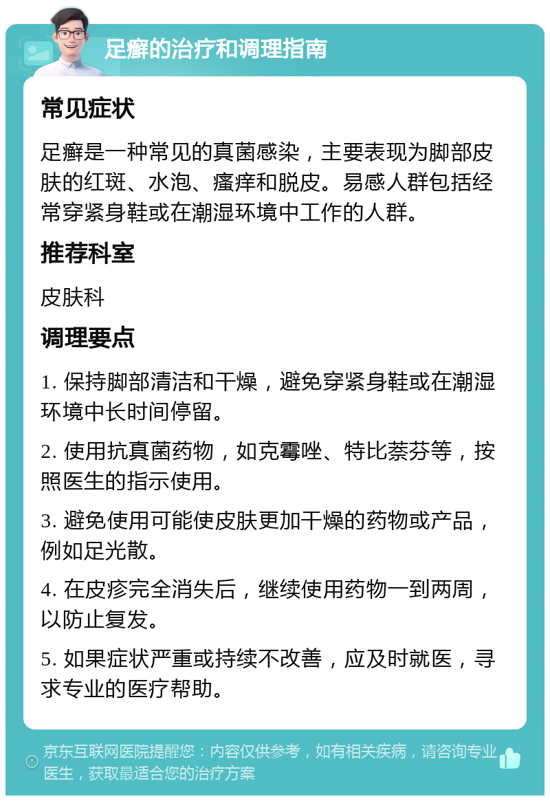 足癣的治疗和调理指南 常见症状 足癣是一种常见的真菌感染，主要表现为脚部皮肤的红斑、水泡、瘙痒和脱皮。易感人群包括经常穿紧身鞋或在潮湿环境中工作的人群。 推荐科室 皮肤科 调理要点 1. 保持脚部清洁和干燥，避免穿紧身鞋或在潮湿环境中长时间停留。 2. 使用抗真菌药物，如克霉唑、特比萘芬等，按照医生的指示使用。 3. 避免使用可能使皮肤更加干燥的药物或产品，例如足光散。 4. 在皮疹完全消失后，继续使用药物一到两周，以防止复发。 5. 如果症状严重或持续不改善，应及时就医，寻求专业的医疗帮助。