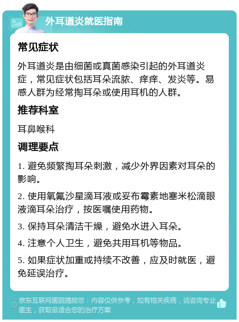 外耳道炎就医指南 常见症状 外耳道炎是由细菌或真菌感染引起的外耳道炎症，常见症状包括耳朵流脓、痒痒、发炎等。易感人群为经常掏耳朵或使用耳机的人群。 推荐科室 耳鼻喉科 调理要点 1. 避免频繁掏耳朵刺激，减少外界因素对耳朵的影响。 2. 使用氧氟沙星滴耳液或妥布霉素地塞米松滴眼液滴耳朵治疗，按医嘱使用药物。 3. 保持耳朵清洁干燥，避免水进入耳朵。 4. 注意个人卫生，避免共用耳机等物品。 5. 如果症状加重或持续不改善，应及时就医，避免延误治疗。