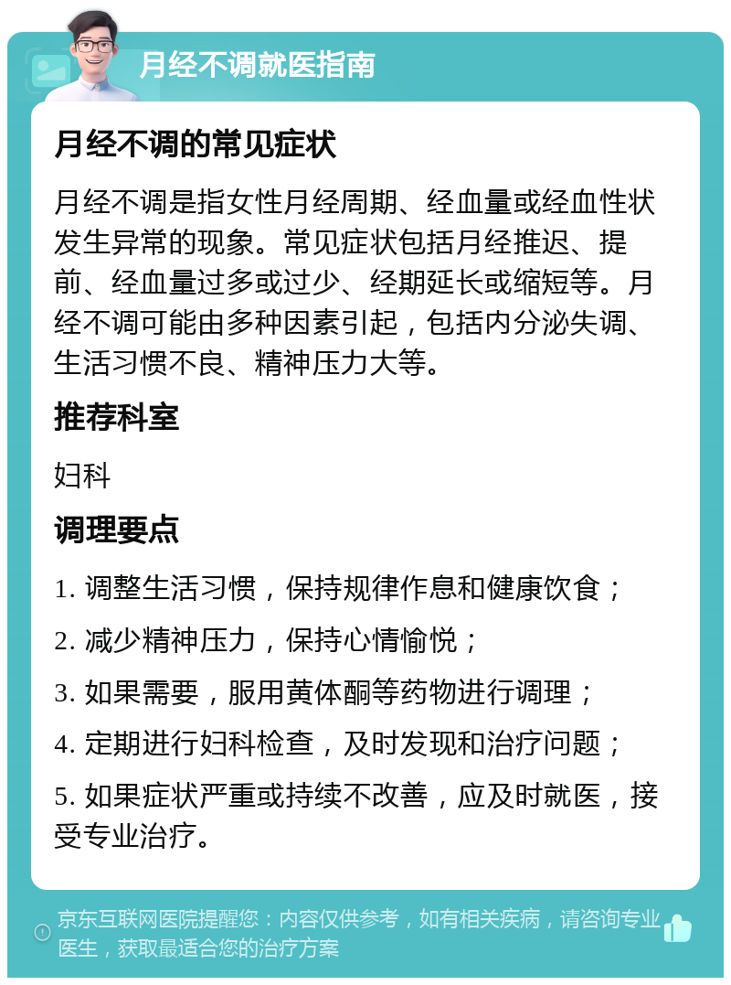 月经不调就医指南 月经不调的常见症状 月经不调是指女性月经周期、经血量或经血性状发生异常的现象。常见症状包括月经推迟、提前、经血量过多或过少、经期延长或缩短等。月经不调可能由多种因素引起，包括内分泌失调、生活习惯不良、精神压力大等。 推荐科室 妇科 调理要点 1. 调整生活习惯，保持规律作息和健康饮食； 2. 减少精神压力，保持心情愉悦； 3. 如果需要，服用黄体酮等药物进行调理； 4. 定期进行妇科检查，及时发现和治疗问题； 5. 如果症状严重或持续不改善，应及时就医，接受专业治疗。