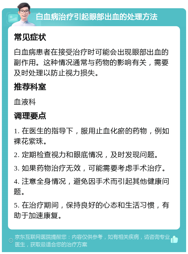 白血病治疗引起眼部出血的处理方法 常见症状 白血病患者在接受治疗时可能会出现眼部出血的副作用。这种情况通常与药物的影响有关，需要及时处理以防止视力损失。 推荐科室 血液科 调理要点 1. 在医生的指导下，服用止血化瘀的药物，例如裸花紫珠。 2. 定期检查视力和眼底情况，及时发现问题。 3. 如果药物治疗无效，可能需要考虑手术治疗。 4. 注意全身情况，避免因手术而引起其他健康问题。 5. 在治疗期间，保持良好的心态和生活习惯，有助于加速康复。