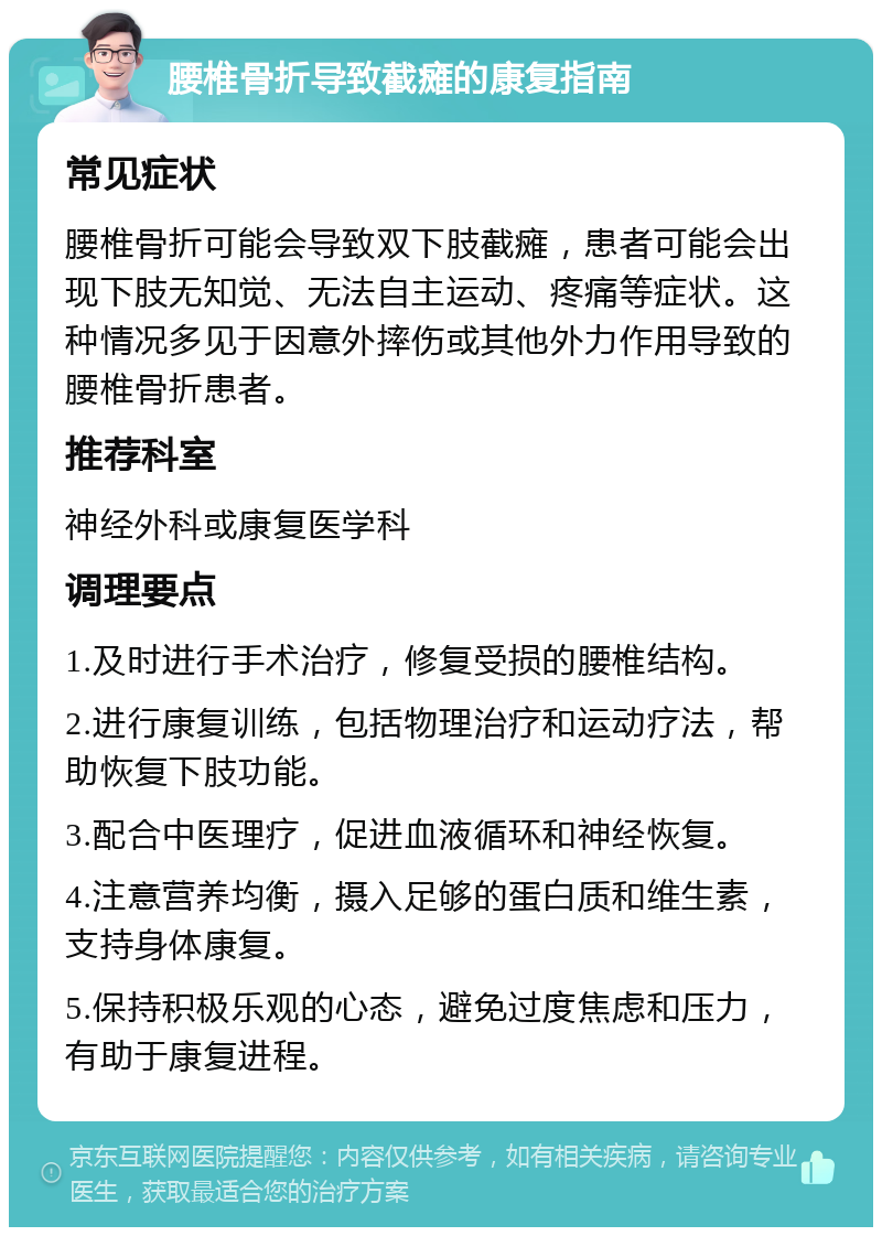 腰椎骨折导致截瘫的康复指南 常见症状 腰椎骨折可能会导致双下肢截瘫，患者可能会出现下肢无知觉、无法自主运动、疼痛等症状。这种情况多见于因意外摔伤或其他外力作用导致的腰椎骨折患者。 推荐科室 神经外科或康复医学科 调理要点 1.及时进行手术治疗，修复受损的腰椎结构。 2.进行康复训练，包括物理治疗和运动疗法，帮助恢复下肢功能。 3.配合中医理疗，促进血液循环和神经恢复。 4.注意营养均衡，摄入足够的蛋白质和维生素，支持身体康复。 5.保持积极乐观的心态，避免过度焦虑和压力，有助于康复进程。