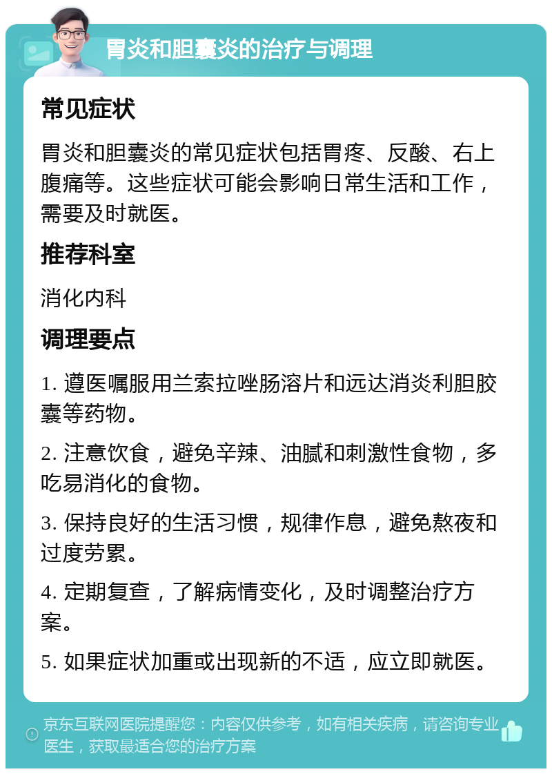 胃炎和胆囊炎的治疗与调理 常见症状 胃炎和胆囊炎的常见症状包括胃疼、反酸、右上腹痛等。这些症状可能会影响日常生活和工作，需要及时就医。 推荐科室 消化内科 调理要点 1. 遵医嘱服用兰索拉唑肠溶片和远达消炎利胆胶囊等药物。 2. 注意饮食，避免辛辣、油腻和刺激性食物，多吃易消化的食物。 3. 保持良好的生活习惯，规律作息，避免熬夜和过度劳累。 4. 定期复查，了解病情变化，及时调整治疗方案。 5. 如果症状加重或出现新的不适，应立即就医。