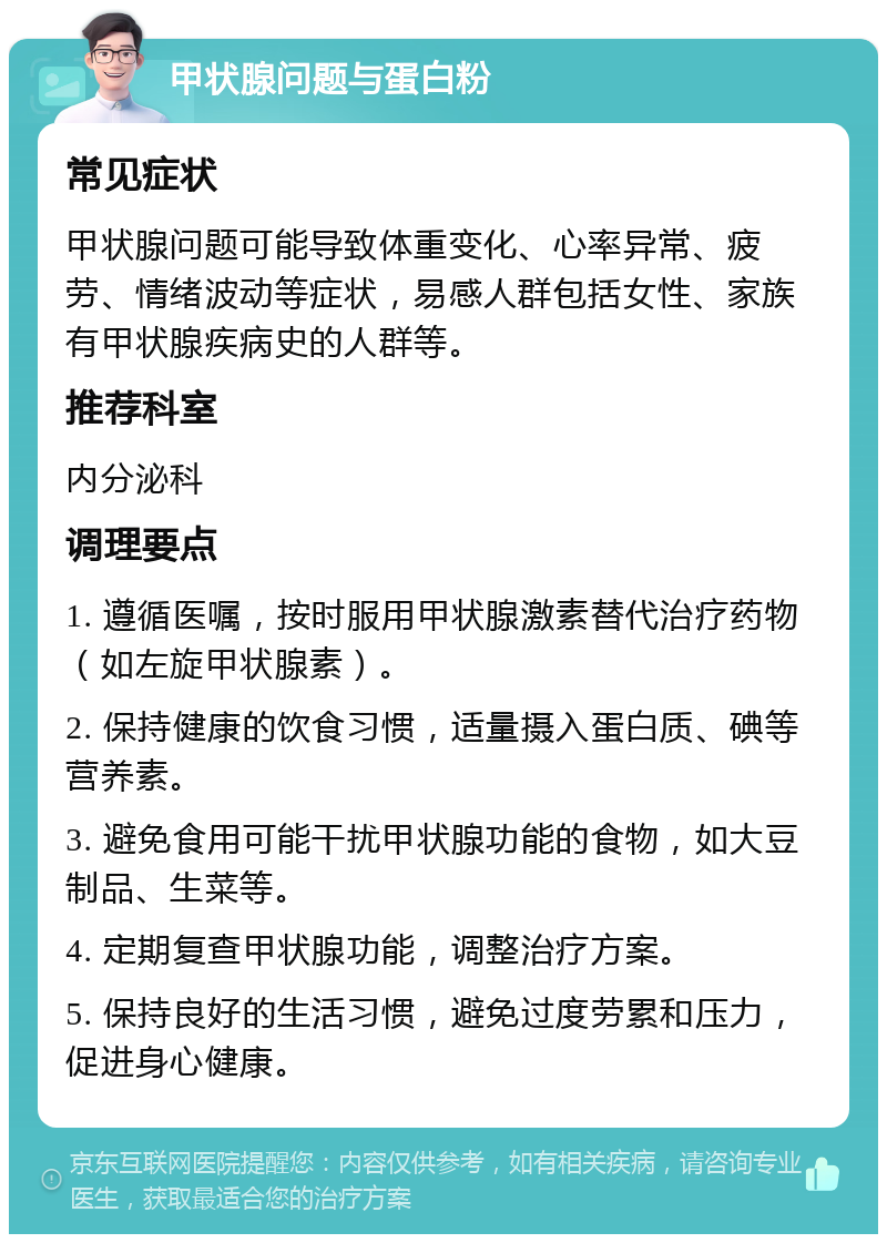 甲状腺问题与蛋白粉 常见症状 甲状腺问题可能导致体重变化、心率异常、疲劳、情绪波动等症状，易感人群包括女性、家族有甲状腺疾病史的人群等。 推荐科室 内分泌科 调理要点 1. 遵循医嘱，按时服用甲状腺激素替代治疗药物（如左旋甲状腺素）。 2. 保持健康的饮食习惯，适量摄入蛋白质、碘等营养素。 3. 避免食用可能干扰甲状腺功能的食物，如大豆制品、生菜等。 4. 定期复查甲状腺功能，调整治疗方案。 5. 保持良好的生活习惯，避免过度劳累和压力，促进身心健康。