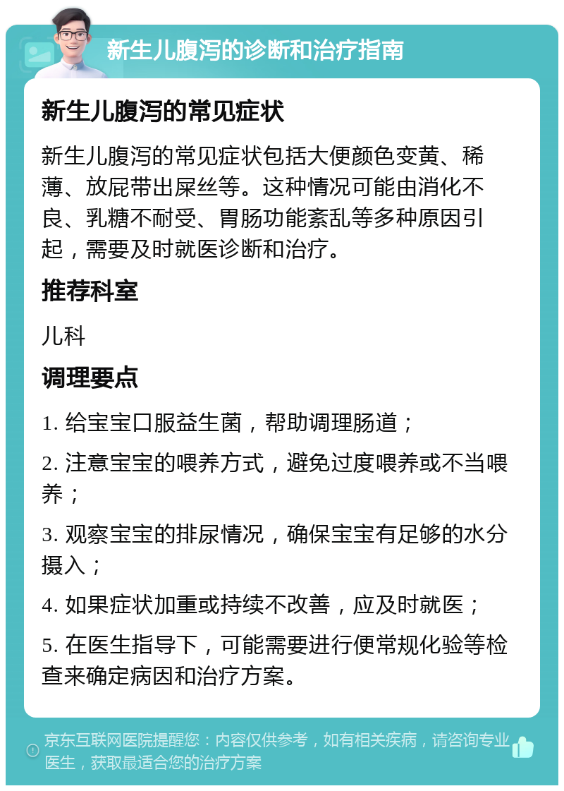 新生儿腹泻的诊断和治疗指南 新生儿腹泻的常见症状 新生儿腹泻的常见症状包括大便颜色变黄、稀薄、放屁带出屎丝等。这种情况可能由消化不良、乳糖不耐受、胃肠功能紊乱等多种原因引起，需要及时就医诊断和治疗。 推荐科室 儿科 调理要点 1. 给宝宝口服益生菌，帮助调理肠道； 2. 注意宝宝的喂养方式，避免过度喂养或不当喂养； 3. 观察宝宝的排尿情况，确保宝宝有足够的水分摄入； 4. 如果症状加重或持续不改善，应及时就医； 5. 在医生指导下，可能需要进行便常规化验等检查来确定病因和治疗方案。