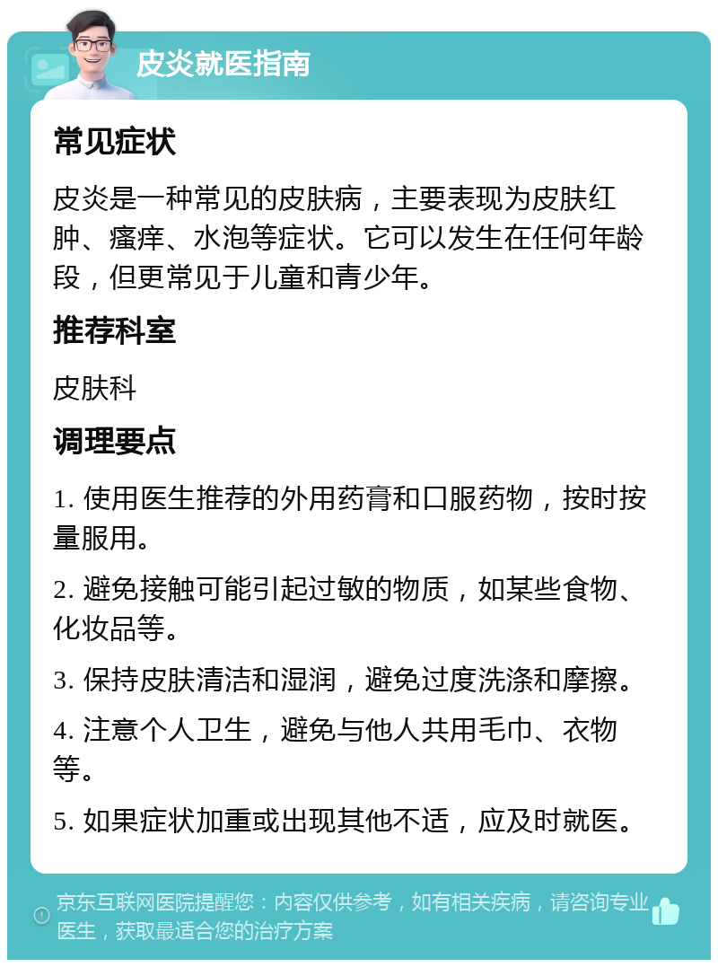 皮炎就医指南 常见症状 皮炎是一种常见的皮肤病，主要表现为皮肤红肿、瘙痒、水泡等症状。它可以发生在任何年龄段，但更常见于儿童和青少年。 推荐科室 皮肤科 调理要点 1. 使用医生推荐的外用药膏和口服药物，按时按量服用。 2. 避免接触可能引起过敏的物质，如某些食物、化妆品等。 3. 保持皮肤清洁和湿润，避免过度洗涤和摩擦。 4. 注意个人卫生，避免与他人共用毛巾、衣物等。 5. 如果症状加重或出现其他不适，应及时就医。