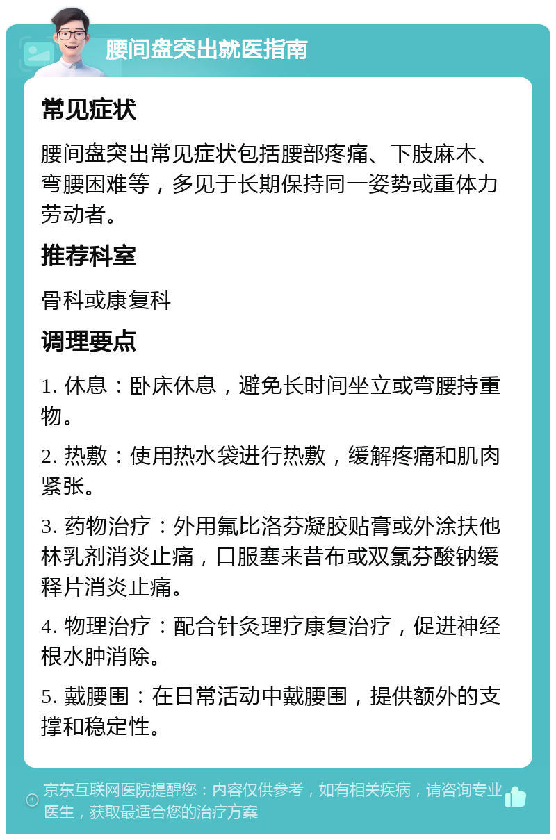 腰间盘突出就医指南 常见症状 腰间盘突出常见症状包括腰部疼痛、下肢麻木、弯腰困难等，多见于长期保持同一姿势或重体力劳动者。 推荐科室 骨科或康复科 调理要点 1. 休息：卧床休息，避免长时间坐立或弯腰持重物。 2. 热敷：使用热水袋进行热敷，缓解疼痛和肌肉紧张。 3. 药物治疗：外用氟比洛芬凝胶贴膏或外涂扶他林乳剂消炎止痛，口服塞来昔布或双氯芬酸钠缓释片消炎止痛。 4. 物理治疗：配合针灸理疗康复治疗，促进神经根水肿消除。 5. 戴腰围：在日常活动中戴腰围，提供额外的支撑和稳定性。