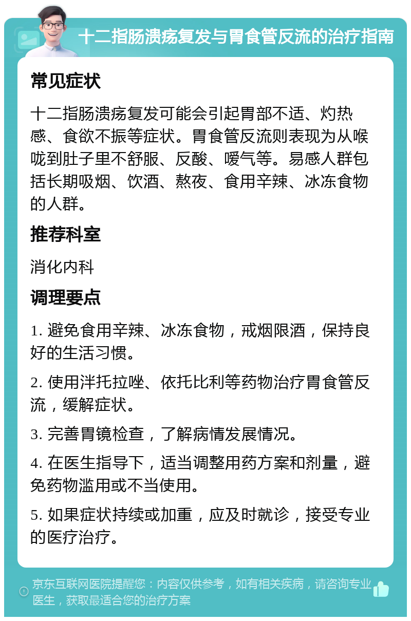 十二指肠溃疡复发与胃食管反流的治疗指南 常见症状 十二指肠溃疡复发可能会引起胃部不适、灼热感、食欲不振等症状。胃食管反流则表现为从喉咙到肚子里不舒服、反酸、嗳气等。易感人群包括长期吸烟、饮酒、熬夜、食用辛辣、冰冻食物的人群。 推荐科室 消化内科 调理要点 1. 避免食用辛辣、冰冻食物，戒烟限酒，保持良好的生活习惯。 2. 使用泮托拉唑、依托比利等药物治疗胃食管反流，缓解症状。 3. 完善胃镜检查，了解病情发展情况。 4. 在医生指导下，适当调整用药方案和剂量，避免药物滥用或不当使用。 5. 如果症状持续或加重，应及时就诊，接受专业的医疗治疗。