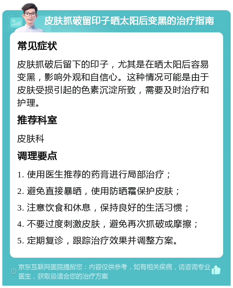 皮肤抓破留印子晒太阳后变黑的治疗指南 常见症状 皮肤抓破后留下的印子，尤其是在晒太阳后容易变黑，影响外观和自信心。这种情况可能是由于皮肤受损引起的色素沉淀所致，需要及时治疗和护理。 推荐科室 皮肤科 调理要点 1. 使用医生推荐的药膏进行局部治疗； 2. 避免直接暴晒，使用防晒霜保护皮肤； 3. 注意饮食和休息，保持良好的生活习惯； 4. 不要过度刺激皮肤，避免再次抓破或摩擦； 5. 定期复诊，跟踪治疗效果并调整方案。