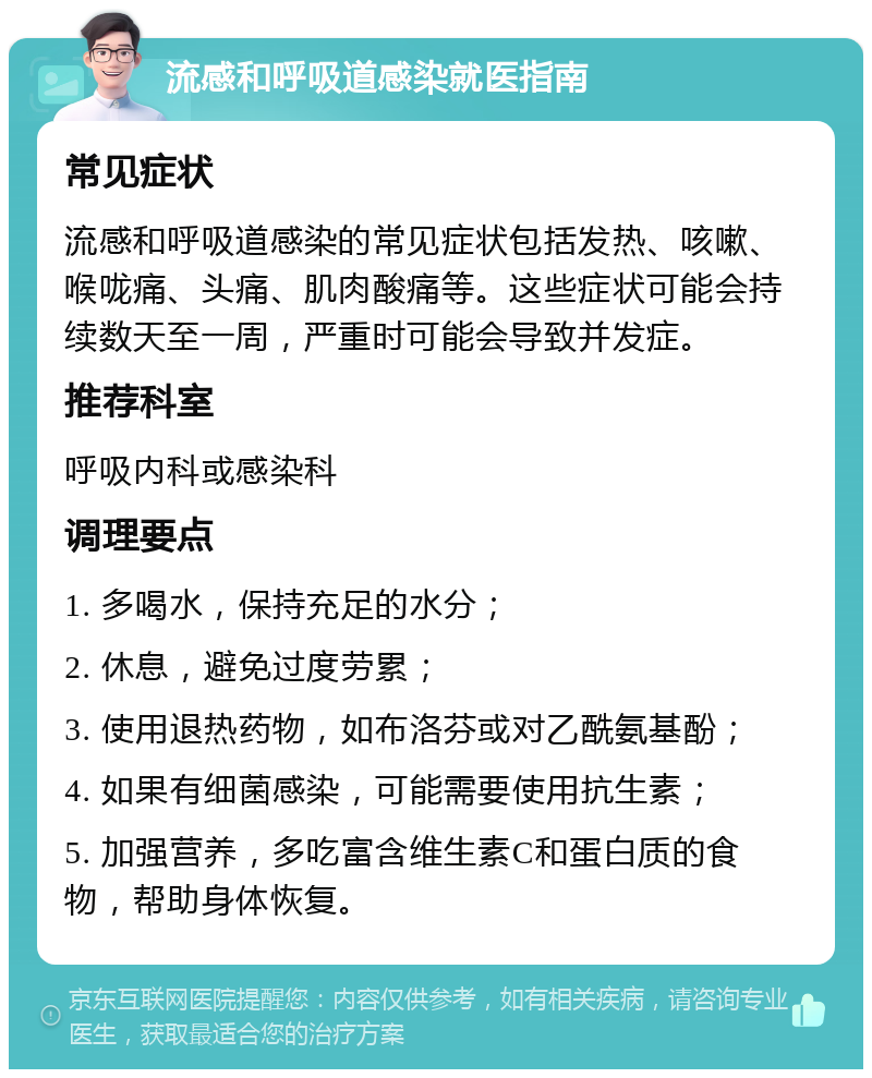 流感和呼吸道感染就医指南 常见症状 流感和呼吸道感染的常见症状包括发热、咳嗽、喉咙痛、头痛、肌肉酸痛等。这些症状可能会持续数天至一周，严重时可能会导致并发症。 推荐科室 呼吸内科或感染科 调理要点 1. 多喝水，保持充足的水分； 2. 休息，避免过度劳累； 3. 使用退热药物，如布洛芬或对乙酰氨基酚； 4. 如果有细菌感染，可能需要使用抗生素； 5. 加强营养，多吃富含维生素C和蛋白质的食物，帮助身体恢复。