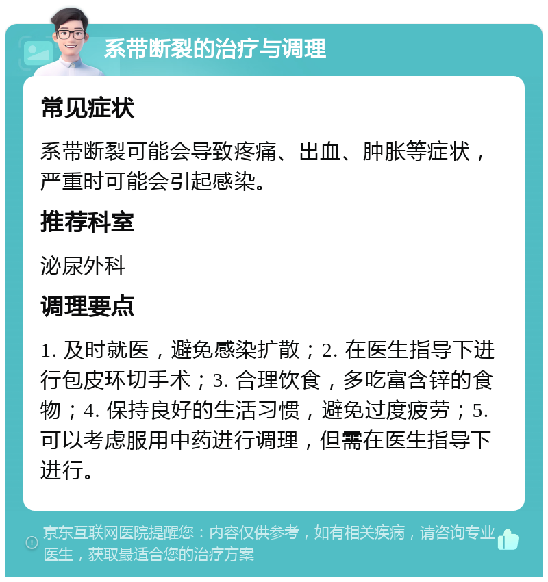 系带断裂的治疗与调理 常见症状 系带断裂可能会导致疼痛、出血、肿胀等症状，严重时可能会引起感染。 推荐科室 泌尿外科 调理要点 1. 及时就医，避免感染扩散；2. 在医生指导下进行包皮环切手术；3. 合理饮食，多吃富含锌的食物；4. 保持良好的生活习惯，避免过度疲劳；5. 可以考虑服用中药进行调理，但需在医生指导下进行。