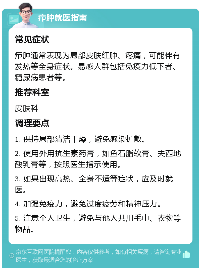 疖肿就医指南 常见症状 疖肿通常表现为局部皮肤红肿、疼痛，可能伴有发热等全身症状。易感人群包括免疫力低下者、糖尿病患者等。 推荐科室 皮肤科 调理要点 1. 保持局部清洁干燥，避免感染扩散。 2. 使用外用抗生素药膏，如鱼石脂软膏、夫西地酸乳膏等，按照医生指示使用。 3. 如果出现高热、全身不适等症状，应及时就医。 4. 加强免疫力，避免过度疲劳和精神压力。 5. 注意个人卫生，避免与他人共用毛巾、衣物等物品。