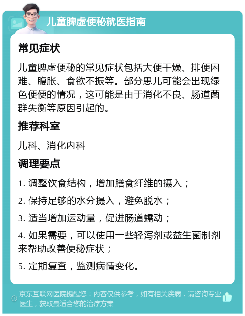 儿童脾虚便秘就医指南 常见症状 儿童脾虚便秘的常见症状包括大便干燥、排便困难、腹胀、食欲不振等。部分患儿可能会出现绿色便便的情况，这可能是由于消化不良、肠道菌群失衡等原因引起的。 推荐科室 儿科、消化内科 调理要点 1. 调整饮食结构，增加膳食纤维的摄入； 2. 保持足够的水分摄入，避免脱水； 3. 适当增加运动量，促进肠道蠕动； 4. 如果需要，可以使用一些轻泻剂或益生菌制剂来帮助改善便秘症状； 5. 定期复查，监测病情变化。