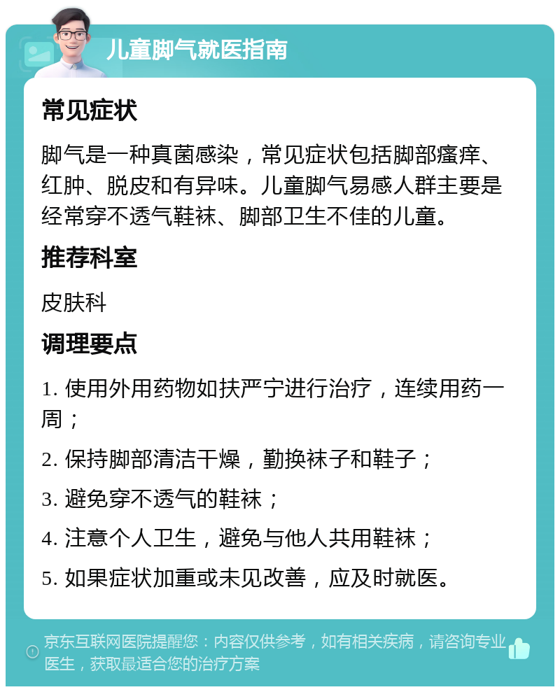 儿童脚气就医指南 常见症状 脚气是一种真菌感染，常见症状包括脚部瘙痒、红肿、脱皮和有异味。儿童脚气易感人群主要是经常穿不透气鞋袜、脚部卫生不佳的儿童。 推荐科室 皮肤科 调理要点 1. 使用外用药物如扶严宁进行治疗，连续用药一周； 2. 保持脚部清洁干燥，勤换袜子和鞋子； 3. 避免穿不透气的鞋袜； 4. 注意个人卫生，避免与他人共用鞋袜； 5. 如果症状加重或未见改善，应及时就医。