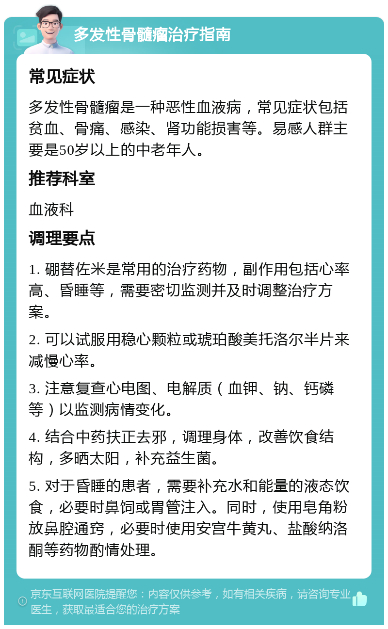 多发性骨髓瘤治疗指南 常见症状 多发性骨髓瘤是一种恶性血液病，常见症状包括贫血、骨痛、感染、肾功能损害等。易感人群主要是50岁以上的中老年人。 推荐科室 血液科 调理要点 1. 硼替佐米是常用的治疗药物，副作用包括心率高、昏睡等，需要密切监测并及时调整治疗方案。 2. 可以试服用稳心颗粒或琥珀酸美托洛尔半片来减慢心率。 3. 注意复查心电图、电解质（血钾、钠、钙磷等）以监测病情变化。 4. 结合中药扶正去邪，调理身体，改善饮食结构，多晒太阳，补充益生菌。 5. 对于昏睡的患者，需要补充水和能量的液态饮食，必要时鼻饲或胃管注入。同时，使用皂角粉放鼻腔通窍，必要时使用安宫牛黄丸、盐酸纳洛酮等药物酌情处理。