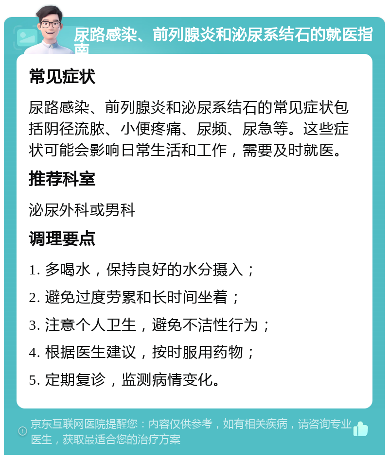 尿路感染、前列腺炎和泌尿系结石的就医指南 常见症状 尿路感染、前列腺炎和泌尿系结石的常见症状包括阴径流脓、小便疼痛、尿频、尿急等。这些症状可能会影响日常生活和工作，需要及时就医。 推荐科室 泌尿外科或男科 调理要点 1. 多喝水，保持良好的水分摄入； 2. 避免过度劳累和长时间坐着； 3. 注意个人卫生，避免不洁性行为； 4. 根据医生建议，按时服用药物； 5. 定期复诊，监测病情变化。