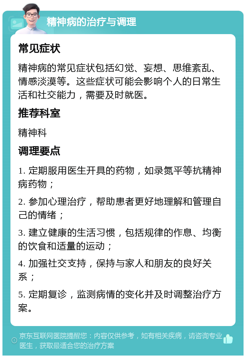 精神病的治疗与调理 常见症状 精神病的常见症状包括幻觉、妄想、思维紊乱、情感淡漠等。这些症状可能会影响个人的日常生活和社交能力，需要及时就医。 推荐科室 精神科 调理要点 1. 定期服用医生开具的药物，如录氮平等抗精神病药物； 2. 参加心理治疗，帮助患者更好地理解和管理自己的情绪； 3. 建立健康的生活习惯，包括规律的作息、均衡的饮食和适量的运动； 4. 加强社交支持，保持与家人和朋友的良好关系； 5. 定期复诊，监测病情的变化并及时调整治疗方案。