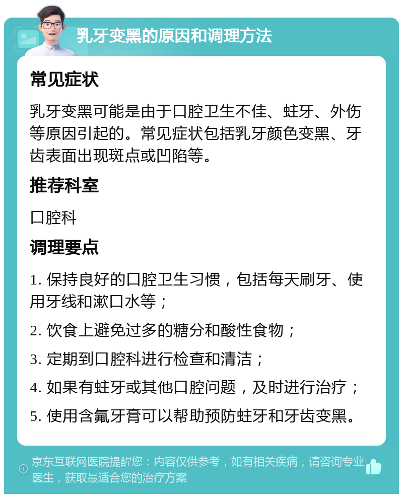 乳牙变黑的原因和调理方法 常见症状 乳牙变黑可能是由于口腔卫生不佳、蛀牙、外伤等原因引起的。常见症状包括乳牙颜色变黑、牙齿表面出现斑点或凹陷等。 推荐科室 口腔科 调理要点 1. 保持良好的口腔卫生习惯，包括每天刷牙、使用牙线和漱口水等； 2. 饮食上避免过多的糖分和酸性食物； 3. 定期到口腔科进行检查和清洁； 4. 如果有蛀牙或其他口腔问题，及时进行治疗； 5. 使用含氟牙膏可以帮助预防蛀牙和牙齿变黑。