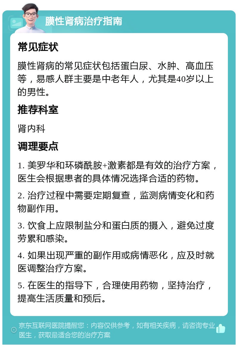 膜性肾病治疗指南 常见症状 膜性肾病的常见症状包括蛋白尿、水肿、高血压等，易感人群主要是中老年人，尤其是40岁以上的男性。 推荐科室 肾内科 调理要点 1. 美罗华和环磷酰胺+激素都是有效的治疗方案，医生会根据患者的具体情况选择合适的药物。 2. 治疗过程中需要定期复查，监测病情变化和药物副作用。 3. 饮食上应限制盐分和蛋白质的摄入，避免过度劳累和感染。 4. 如果出现严重的副作用或病情恶化，应及时就医调整治疗方案。 5. 在医生的指导下，合理使用药物，坚持治疗，提高生活质量和预后。