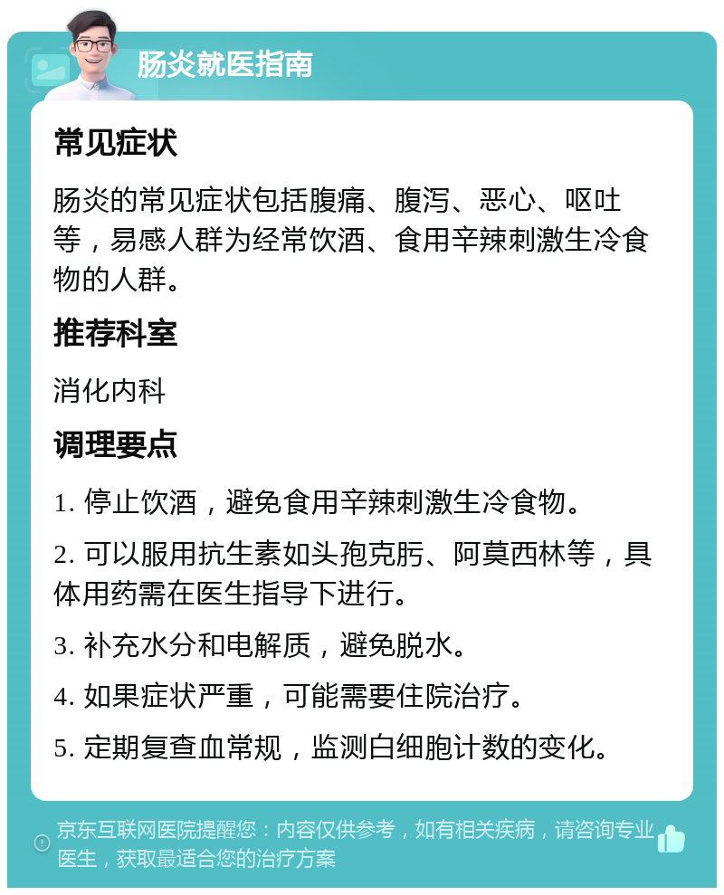 肠炎就医指南 常见症状 肠炎的常见症状包括腹痛、腹泻、恶心、呕吐等，易感人群为经常饮酒、食用辛辣刺激生冷食物的人群。 推荐科室 消化内科 调理要点 1. 停止饮酒，避免食用辛辣刺激生冷食物。 2. 可以服用抗生素如头孢克肟、阿莫西林等，具体用药需在医生指导下进行。 3. 补充水分和电解质，避免脱水。 4. 如果症状严重，可能需要住院治疗。 5. 定期复查血常规，监测白细胞计数的变化。