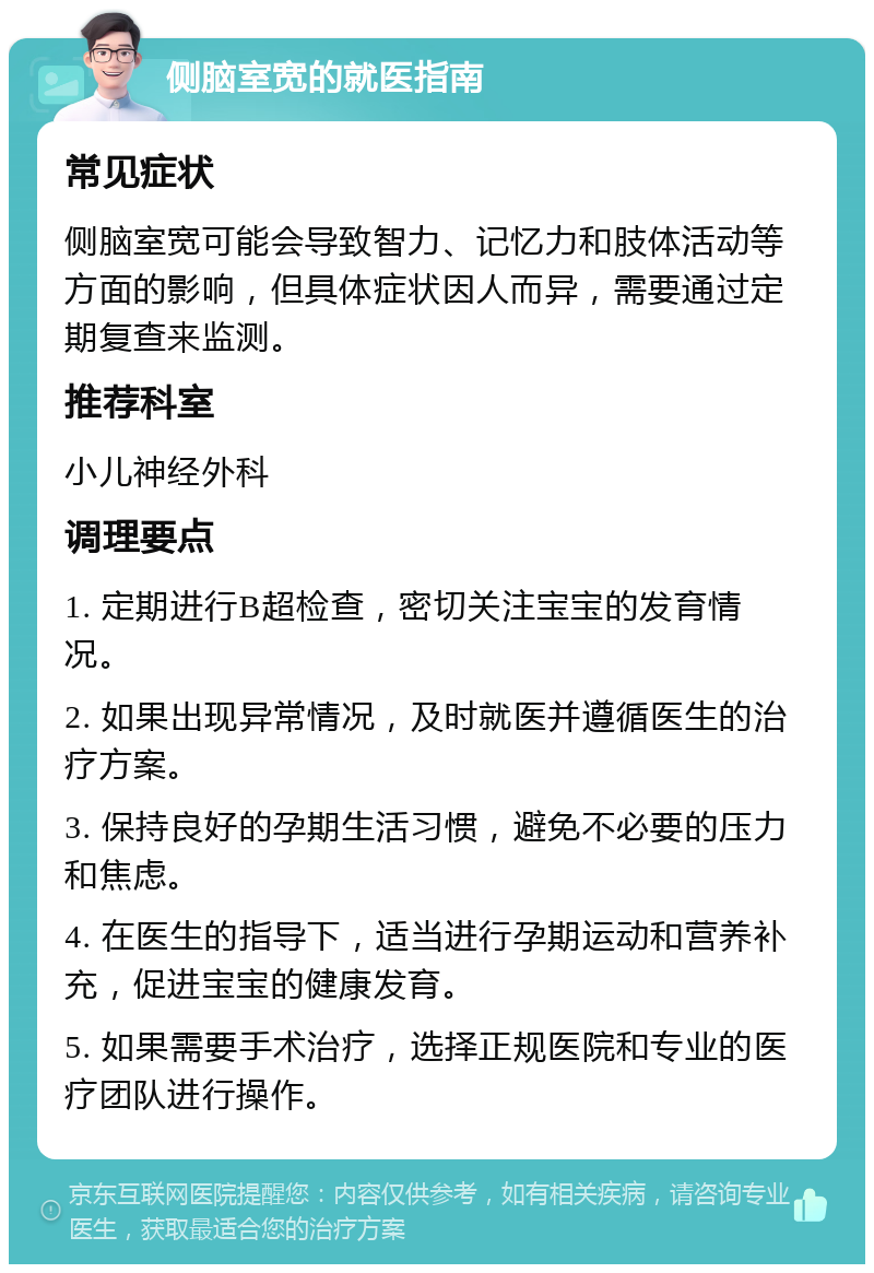 侧脑室宽的就医指南 常见症状 侧脑室宽可能会导致智力、记忆力和肢体活动等方面的影响，但具体症状因人而异，需要通过定期复查来监测。 推荐科室 小儿神经外科 调理要点 1. 定期进行B超检查，密切关注宝宝的发育情况。 2. 如果出现异常情况，及时就医并遵循医生的治疗方案。 3. 保持良好的孕期生活习惯，避免不必要的压力和焦虑。 4. 在医生的指导下，适当进行孕期运动和营养补充，促进宝宝的健康发育。 5. 如果需要手术治疗，选择正规医院和专业的医疗团队进行操作。