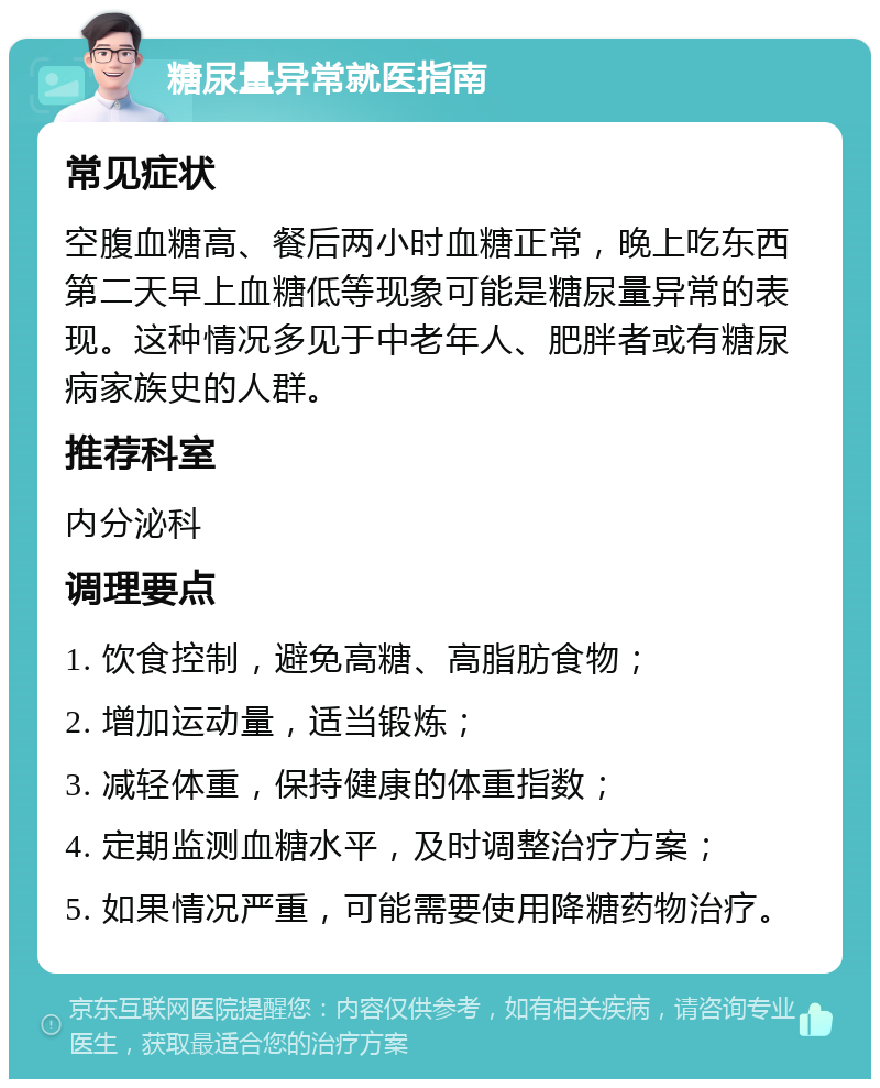 糖尿量异常就医指南 常见症状 空腹血糖高、餐后两小时血糖正常，晚上吃东西第二天早上血糖低等现象可能是糖尿量异常的表现。这种情况多见于中老年人、肥胖者或有糖尿病家族史的人群。 推荐科室 内分泌科 调理要点 1. 饮食控制，避免高糖、高脂肪食物； 2. 增加运动量，适当锻炼； 3. 减轻体重，保持健康的体重指数； 4. 定期监测血糖水平，及时调整治疗方案； 5. 如果情况严重，可能需要使用降糖药物治疗。