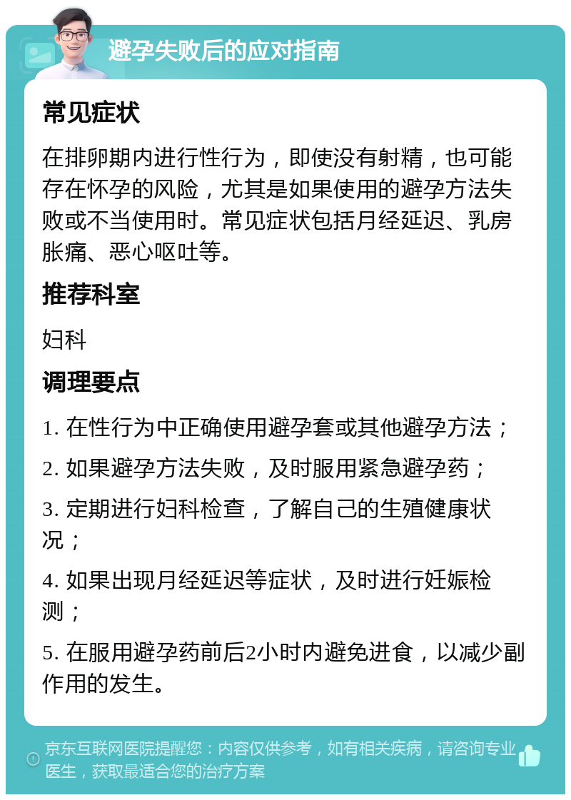 避孕失败后的应对指南 常见症状 在排卵期内进行性行为，即使没有射精，也可能存在怀孕的风险，尤其是如果使用的避孕方法失败或不当使用时。常见症状包括月经延迟、乳房胀痛、恶心呕吐等。 推荐科室 妇科 调理要点 1. 在性行为中正确使用避孕套或其他避孕方法； 2. 如果避孕方法失败，及时服用紧急避孕药； 3. 定期进行妇科检查，了解自己的生殖健康状况； 4. 如果出现月经延迟等症状，及时进行妊娠检测； 5. 在服用避孕药前后2小时内避免进食，以减少副作用的发生。