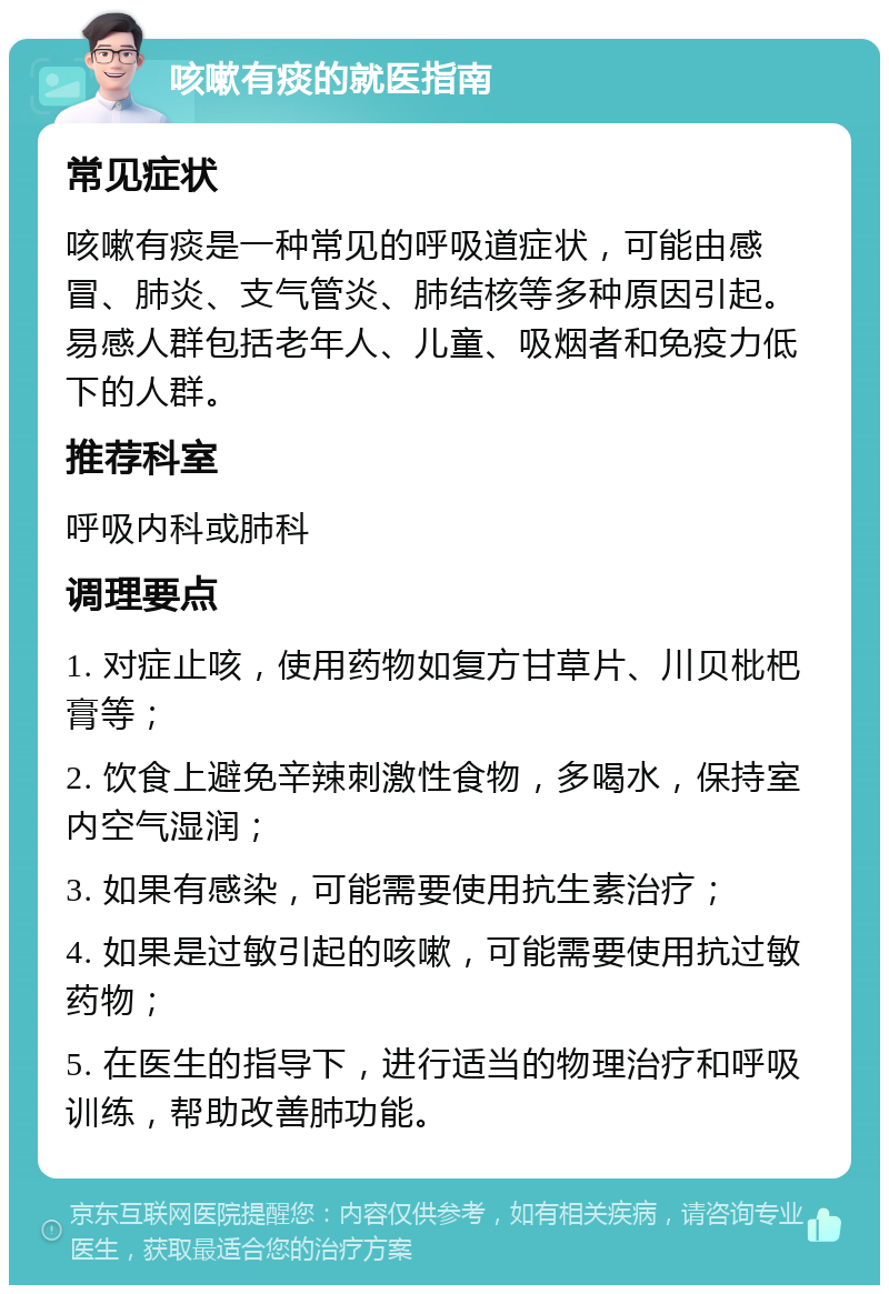 咳嗽有痰的就医指南 常见症状 咳嗽有痰是一种常见的呼吸道症状，可能由感冒、肺炎、支气管炎、肺结核等多种原因引起。易感人群包括老年人、儿童、吸烟者和免疫力低下的人群。 推荐科室 呼吸内科或肺科 调理要点 1. 对症止咳，使用药物如复方甘草片、川贝枇杷膏等； 2. 饮食上避免辛辣刺激性食物，多喝水，保持室内空气湿润； 3. 如果有感染，可能需要使用抗生素治疗； 4. 如果是过敏引起的咳嗽，可能需要使用抗过敏药物； 5. 在医生的指导下，进行适当的物理治疗和呼吸训练，帮助改善肺功能。