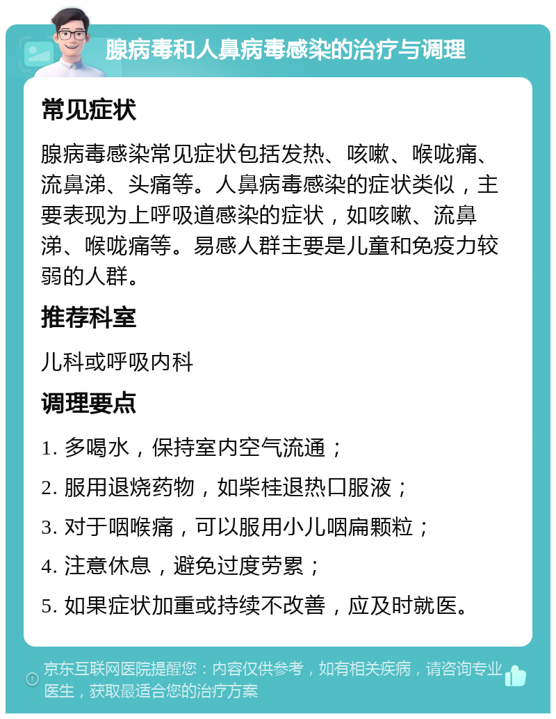 腺病毒和人鼻病毒感染的治疗与调理 常见症状 腺病毒感染常见症状包括发热、咳嗽、喉咙痛、流鼻涕、头痛等。人鼻病毒感染的症状类似，主要表现为上呼吸道感染的症状，如咳嗽、流鼻涕、喉咙痛等。易感人群主要是儿童和免疫力较弱的人群。 推荐科室 儿科或呼吸内科 调理要点 1. 多喝水，保持室内空气流通； 2. 服用退烧药物，如柴桂退热口服液； 3. 对于咽喉痛，可以服用小儿咽扁颗粒； 4. 注意休息，避免过度劳累； 5. 如果症状加重或持续不改善，应及时就医。