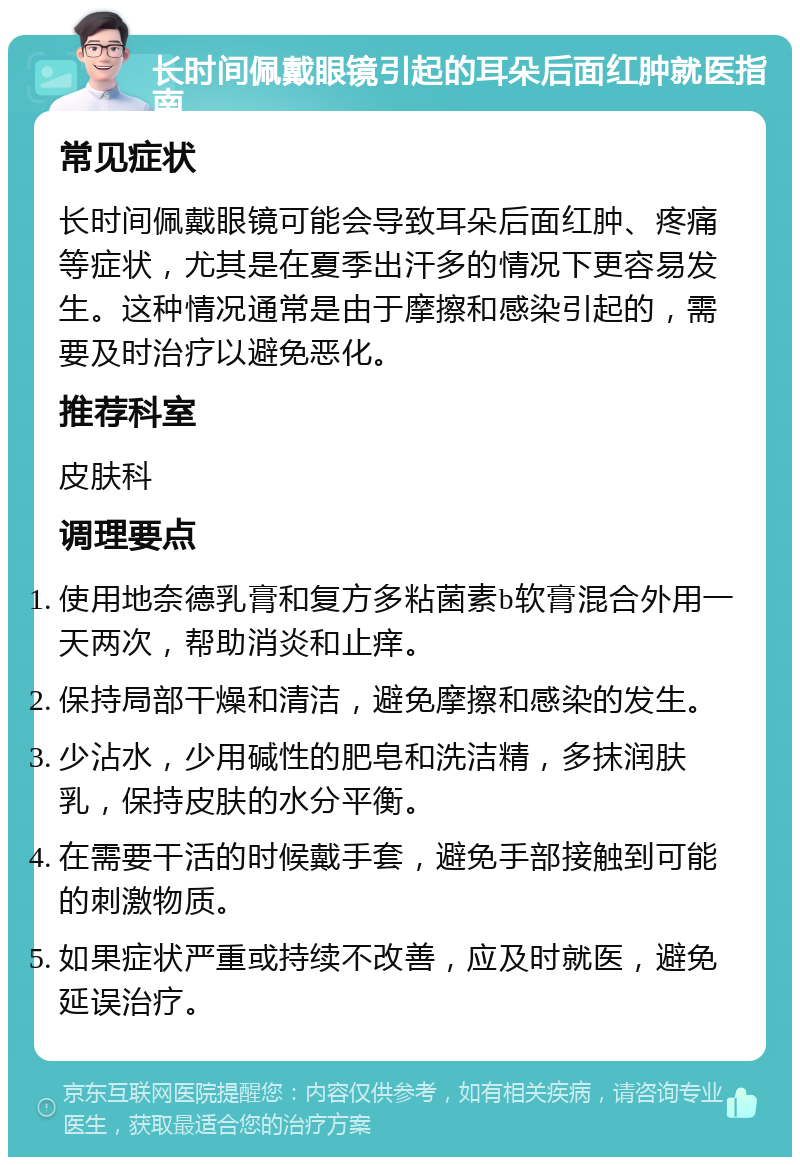 长时间佩戴眼镜引起的耳朵后面红肿就医指南 常见症状 长时间佩戴眼镜可能会导致耳朵后面红肿、疼痛等症状，尤其是在夏季出汗多的情况下更容易发生。这种情况通常是由于摩擦和感染引起的，需要及时治疗以避免恶化。 推荐科室 皮肤科 调理要点 使用地奈德乳膏和复方多粘菌素b软膏混合外用一天两次，帮助消炎和止痒。 保持局部干燥和清洁，避免摩擦和感染的发生。 少沾水，少用碱性的肥皂和洗洁精，多抹润肤乳，保持皮肤的水分平衡。 在需要干活的时候戴手套，避免手部接触到可能的刺激物质。 如果症状严重或持续不改善，应及时就医，避免延误治疗。