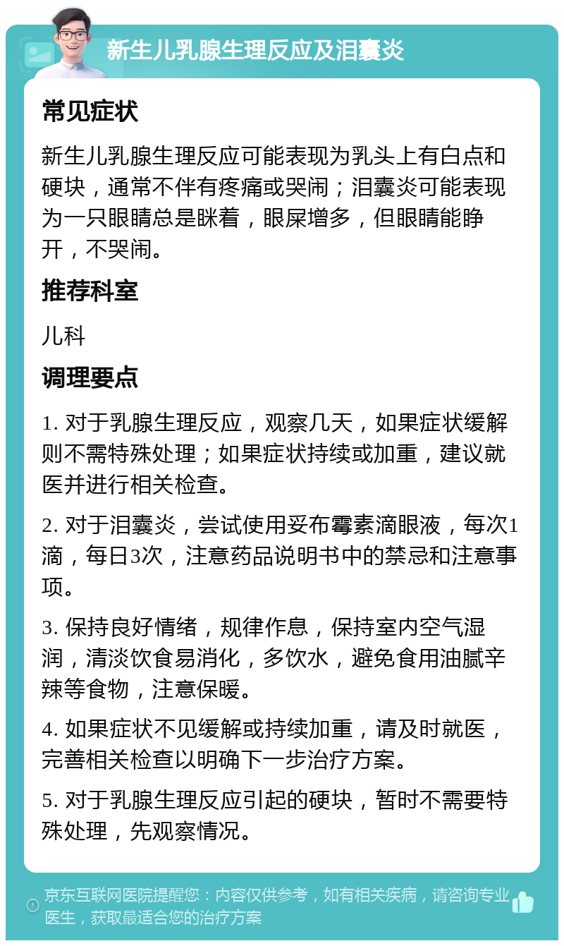 新生儿乳腺生理反应及泪囊炎 常见症状 新生儿乳腺生理反应可能表现为乳头上有白点和硬块，通常不伴有疼痛或哭闹；泪囊炎可能表现为一只眼睛总是眯着，眼屎增多，但眼睛能睁开，不哭闹。 推荐科室 儿科 调理要点 1. 对于乳腺生理反应，观察几天，如果症状缓解则不需特殊处理；如果症状持续或加重，建议就医并进行相关检查。 2. 对于泪囊炎，尝试使用妥布霉素滴眼液，每次1滴，每日3次，注意药品说明书中的禁忌和注意事项。 3. 保持良好情绪，规律作息，保持室内空气湿润，清淡饮食易消化，多饮水，避免食用油腻辛辣等食物，注意保暖。 4. 如果症状不见缓解或持续加重，请及时就医，完善相关检查以明确下一步治疗方案。 5. 对于乳腺生理反应引起的硬块，暂时不需要特殊处理，先观察情况。