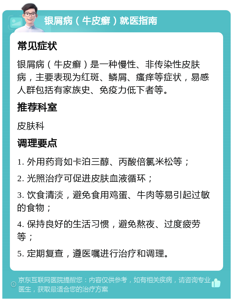 银屑病（牛皮癣）就医指南 常见症状 银屑病（牛皮癣）是一种慢性、非传染性皮肤病，主要表现为红斑、鳞屑、瘙痒等症状，易感人群包括有家族史、免疫力低下者等。 推荐科室 皮肤科 调理要点 1. 外用药膏如卡泊三醇、丙酸倍氯米松等； 2. 光照治疗可促进皮肤血液循环； 3. 饮食清淡，避免食用鸡蛋、牛肉等易引起过敏的食物； 4. 保持良好的生活习惯，避免熬夜、过度疲劳等； 5. 定期复查，遵医嘱进行治疗和调理。