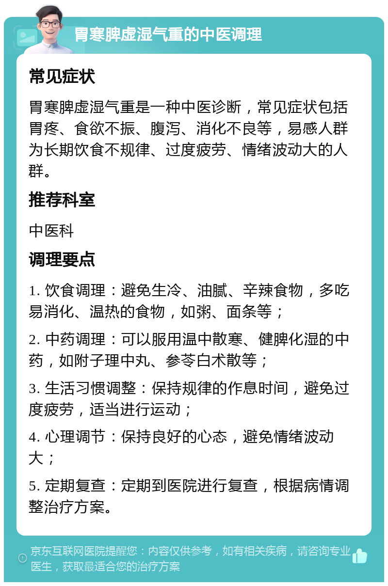 胃寒脾虚湿气重的中医调理 常见症状 胃寒脾虚湿气重是一种中医诊断，常见症状包括胃疼、食欲不振、腹泻、消化不良等，易感人群为长期饮食不规律、过度疲劳、情绪波动大的人群。 推荐科室 中医科 调理要点 1. 饮食调理：避免生冷、油腻、辛辣食物，多吃易消化、温热的食物，如粥、面条等； 2. 中药调理：可以服用温中散寒、健脾化湿的中药，如附子理中丸、参苓白术散等； 3. 生活习惯调整：保持规律的作息时间，避免过度疲劳，适当进行运动； 4. 心理调节：保持良好的心态，避免情绪波动大； 5. 定期复查：定期到医院进行复查，根据病情调整治疗方案。