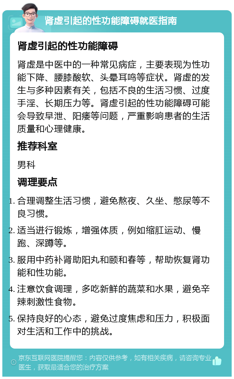 肾虚引起的性功能障碍就医指南 肾虚引起的性功能障碍 肾虚是中医中的一种常见病症，主要表现为性功能下降、腰膝酸软、头晕耳鸣等症状。肾虚的发生与多种因素有关，包括不良的生活习惯、过度手淫、长期压力等。肾虚引起的性功能障碍可能会导致早泄、阳痿等问题，严重影响患者的生活质量和心理健康。 推荐科室 男科 调理要点 合理调整生活习惯，避免熬夜、久坐、憋尿等不良习惯。 适当进行锻炼，增强体质，例如缩肛运动、慢跑、深蹲等。 服用中药补肾助阳丸和颐和春等，帮助恢复肾功能和性功能。 注意饮食调理，多吃新鲜的蔬菜和水果，避免辛辣刺激性食物。 保持良好的心态，避免过度焦虑和压力，积极面对生活和工作中的挑战。