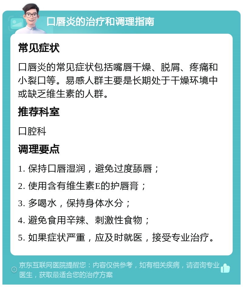 口唇炎的治疗和调理指南 常见症状 口唇炎的常见症状包括嘴唇干燥、脱屑、疼痛和小裂口等。易感人群主要是长期处于干燥环境中或缺乏维生素的人群。 推荐科室 口腔科 调理要点 1. 保持口唇湿润，避免过度舔唇； 2. 使用含有维生素E的护唇膏； 3. 多喝水，保持身体水分； 4. 避免食用辛辣、刺激性食物； 5. 如果症状严重，应及时就医，接受专业治疗。