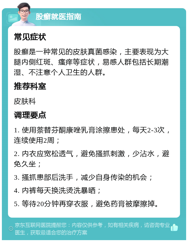 股癣就医指南 常见症状 股癣是一种常见的皮肤真菌感染，主要表现为大腿内侧红斑、瘙痒等症状，易感人群包括长期潮湿、不注意个人卫生的人群。 推荐科室 皮肤科 调理要点 1. 使用萘替芬酮康唑乳膏涂擦患处，每天2-3次，连续使用2周； 2. 内衣应宽松透气，避免搔抓刺激，少沾水，避免久坐； 3. 搔抓患部后洗手，减少自身传染的机会； 4. 内裤每天换洗烫洗暴晒； 5. 等待20分钟再穿衣服，避免药膏被摩擦掉。