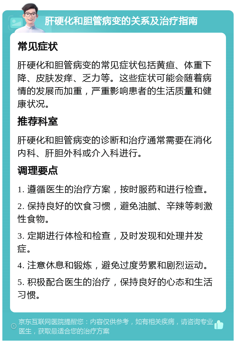 肝硬化和胆管病变的关系及治疗指南 常见症状 肝硬化和胆管病变的常见症状包括黄疸、体重下降、皮肤发痒、乏力等。这些症状可能会随着病情的发展而加重，严重影响患者的生活质量和健康状况。 推荐科室 肝硬化和胆管病变的诊断和治疗通常需要在消化内科、肝胆外科或介入科进行。 调理要点 1. 遵循医生的治疗方案，按时服药和进行检查。 2. 保持良好的饮食习惯，避免油腻、辛辣等刺激性食物。 3. 定期进行体检和检查，及时发现和处理并发症。 4. 注意休息和锻炼，避免过度劳累和剧烈运动。 5. 积极配合医生的治疗，保持良好的心态和生活习惯。