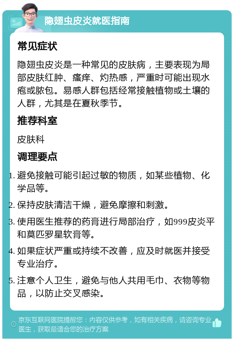 隐翅虫皮炎就医指南 常见症状 隐翅虫皮炎是一种常见的皮肤病，主要表现为局部皮肤红肿、瘙痒、灼热感，严重时可能出现水疱或脓包。易感人群包括经常接触植物或土壤的人群，尤其是在夏秋季节。 推荐科室 皮肤科 调理要点 避免接触可能引起过敏的物质，如某些植物、化学品等。 保持皮肤清洁干燥，避免摩擦和刺激。 使用医生推荐的药膏进行局部治疗，如999皮炎平和莫匹罗星软膏等。 如果症状严重或持续不改善，应及时就医并接受专业治疗。 注意个人卫生，避免与他人共用毛巾、衣物等物品，以防止交叉感染。