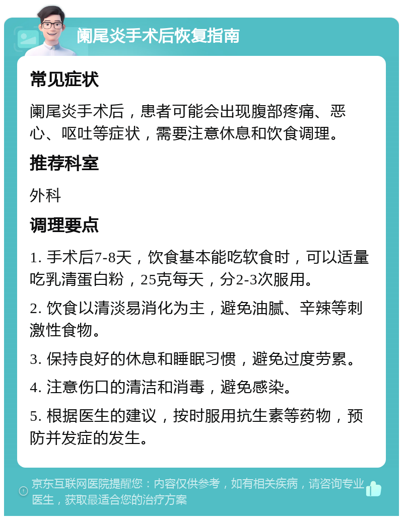 阑尾炎手术后恢复指南 常见症状 阑尾炎手术后，患者可能会出现腹部疼痛、恶心、呕吐等症状，需要注意休息和饮食调理。 推荐科室 外科 调理要点 1. 手术后7-8天，饮食基本能吃软食时，可以适量吃乳清蛋白粉，25克每天，分2-3次服用。 2. 饮食以清淡易消化为主，避免油腻、辛辣等刺激性食物。 3. 保持良好的休息和睡眠习惯，避免过度劳累。 4. 注意伤口的清洁和消毒，避免感染。 5. 根据医生的建议，按时服用抗生素等药物，预防并发症的发生。