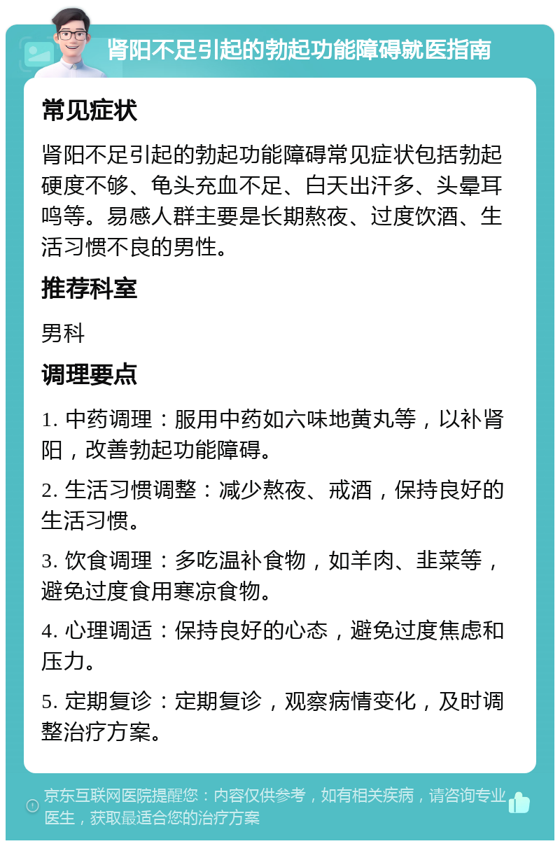 肾阳不足引起的勃起功能障碍就医指南 常见症状 肾阳不足引起的勃起功能障碍常见症状包括勃起硬度不够、龟头充血不足、白天出汗多、头晕耳鸣等。易感人群主要是长期熬夜、过度饮酒、生活习惯不良的男性。 推荐科室 男科 调理要点 1. 中药调理：服用中药如六味地黄丸等，以补肾阳，改善勃起功能障碍。 2. 生活习惯调整：减少熬夜、戒酒，保持良好的生活习惯。 3. 饮食调理：多吃温补食物，如羊肉、韭菜等，避免过度食用寒凉食物。 4. 心理调适：保持良好的心态，避免过度焦虑和压力。 5. 定期复诊：定期复诊，观察病情变化，及时调整治疗方案。