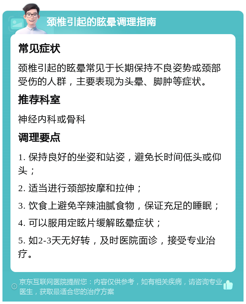 颈椎引起的眩晕调理指南 常见症状 颈椎引起的眩晕常见于长期保持不良姿势或颈部受伤的人群，主要表现为头晕、脚肿等症状。 推荐科室 神经内科或骨科 调理要点 1. 保持良好的坐姿和站姿，避免长时间低头或仰头； 2. 适当进行颈部按摩和拉伸； 3. 饮食上避免辛辣油腻食物，保证充足的睡眠； 4. 可以服用定眩片缓解眩晕症状； 5. 如2-3天无好转，及时医院面诊，接受专业治疗。