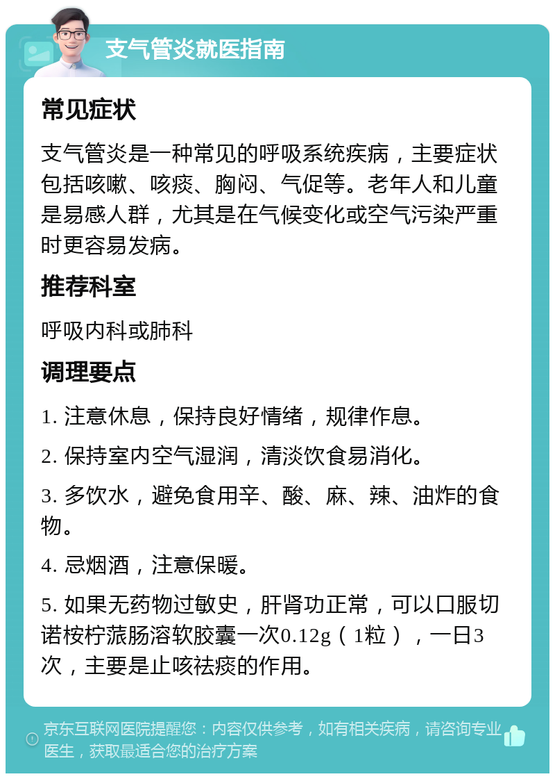 支气管炎就医指南 常见症状 支气管炎是一种常见的呼吸系统疾病，主要症状包括咳嗽、咳痰、胸闷、气促等。老年人和儿童是易感人群，尤其是在气候变化或空气污染严重时更容易发病。 推荐科室 呼吸内科或肺科 调理要点 1. 注意休息，保持良好情绪，规律作息。 2. 保持室内空气湿润，清淡饮食易消化。 3. 多饮水，避免食用辛、酸、麻、辣、油炸的食物。 4. 忌烟酒，注意保暖。 5. 如果无药物过敏史，肝肾功正常，可以口服切诺桉柠蒎肠溶软胶囊一次0.12g（1粒），一日3次，主要是止咳祛痰的作用。