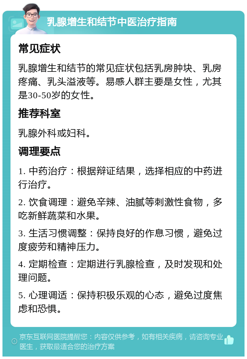 乳腺增生和结节中医治疗指南 常见症状 乳腺增生和结节的常见症状包括乳房肿块、乳房疼痛、乳头溢液等。易感人群主要是女性，尤其是30-50岁的女性。 推荐科室 乳腺外科或妇科。 调理要点 1. 中药治疗：根据辩证结果，选择相应的中药进行治疗。 2. 饮食调理：避免辛辣、油腻等刺激性食物，多吃新鲜蔬菜和水果。 3. 生活习惯调整：保持良好的作息习惯，避免过度疲劳和精神压力。 4. 定期检查：定期进行乳腺检查，及时发现和处理问题。 5. 心理调适：保持积极乐观的心态，避免过度焦虑和恐惧。