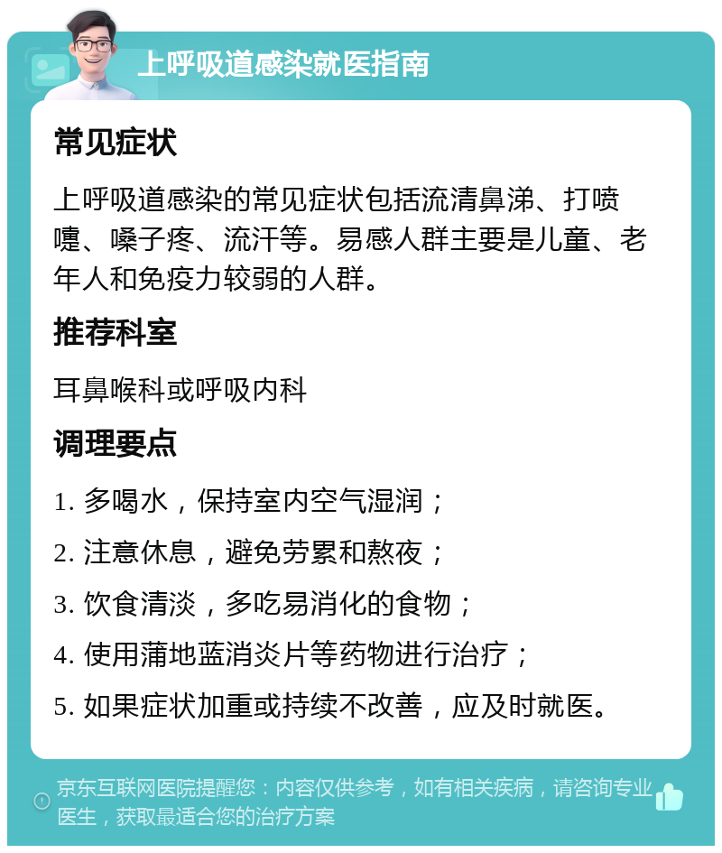 上呼吸道感染就医指南 常见症状 上呼吸道感染的常见症状包括流清鼻涕、打喷嚏、嗓子疼、流汗等。易感人群主要是儿童、老年人和免疫力较弱的人群。 推荐科室 耳鼻喉科或呼吸内科 调理要点 1. 多喝水，保持室内空气湿润； 2. 注意休息，避免劳累和熬夜； 3. 饮食清淡，多吃易消化的食物； 4. 使用蒲地蓝消炎片等药物进行治疗； 5. 如果症状加重或持续不改善，应及时就医。