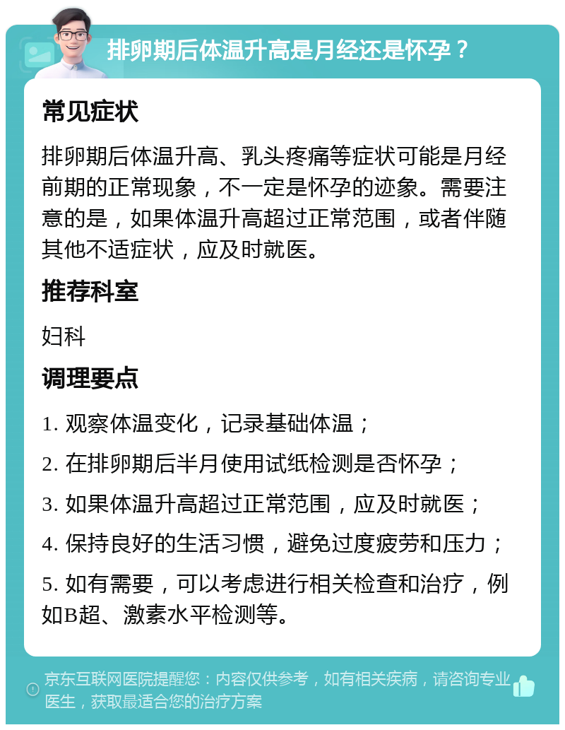 排卵期后体温升高是月经还是怀孕？ 常见症状 排卵期后体温升高、乳头疼痛等症状可能是月经前期的正常现象，不一定是怀孕的迹象。需要注意的是，如果体温升高超过正常范围，或者伴随其他不适症状，应及时就医。 推荐科室 妇科 调理要点 1. 观察体温变化，记录基础体温； 2. 在排卵期后半月使用试纸检测是否怀孕； 3. 如果体温升高超过正常范围，应及时就医； 4. 保持良好的生活习惯，避免过度疲劳和压力； 5. 如有需要，可以考虑进行相关检查和治疗，例如B超、激素水平检测等。