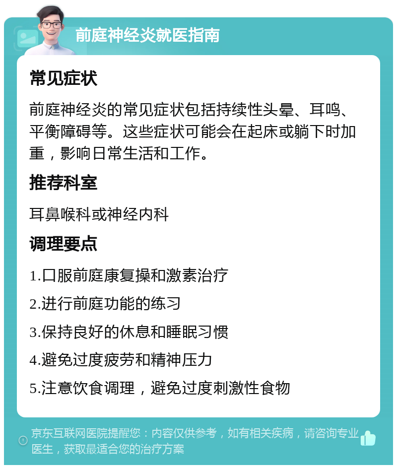 前庭神经炎就医指南 常见症状 前庭神经炎的常见症状包括持续性头晕、耳鸣、平衡障碍等。这些症状可能会在起床或躺下时加重，影响日常生活和工作。 推荐科室 耳鼻喉科或神经内科 调理要点 1.口服前庭康复操和激素治疗 2.进行前庭功能的练习 3.保持良好的休息和睡眠习惯 4.避免过度疲劳和精神压力 5.注意饮食调理，避免过度刺激性食物