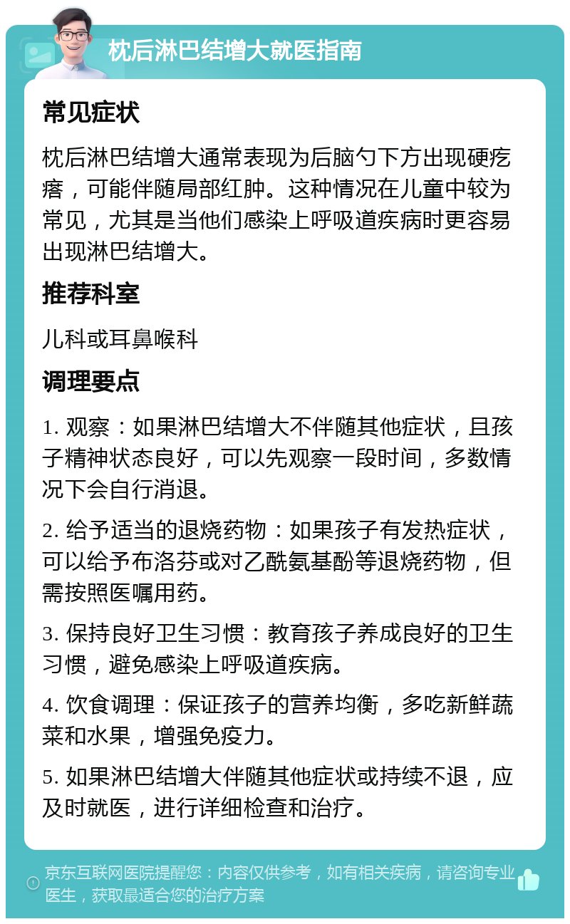 枕后淋巴结增大就医指南 常见症状 枕后淋巴结增大通常表现为后脑勺下方出现硬疙瘩，可能伴随局部红肿。这种情况在儿童中较为常见，尤其是当他们感染上呼吸道疾病时更容易出现淋巴结增大。 推荐科室 儿科或耳鼻喉科 调理要点 1. 观察：如果淋巴结增大不伴随其他症状，且孩子精神状态良好，可以先观察一段时间，多数情况下会自行消退。 2. 给予适当的退烧药物：如果孩子有发热症状，可以给予布洛芬或对乙酰氨基酚等退烧药物，但需按照医嘱用药。 3. 保持良好卫生习惯：教育孩子养成良好的卫生习惯，避免感染上呼吸道疾病。 4. 饮食调理：保证孩子的营养均衡，多吃新鲜蔬菜和水果，增强免疫力。 5. 如果淋巴结增大伴随其他症状或持续不退，应及时就医，进行详细检查和治疗。